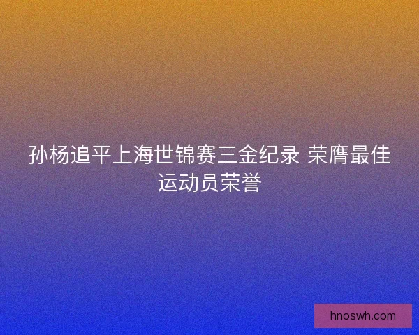 孙杨追平上海世锦赛三金纪录 荣膺最佳运动员荣誉