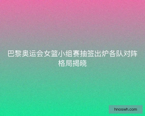 巴黎奥运会女篮小组赛抽签出炉各队对阵格局揭晓 巴黎奥运会女篮小组赛抽签出炉各队对阵格局揭晓