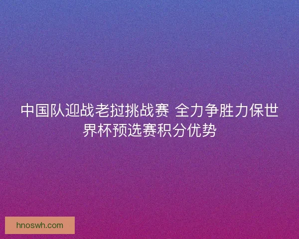 中国队迎战老挝挑战赛 全力争胜力保世界杯预选赛积分优势