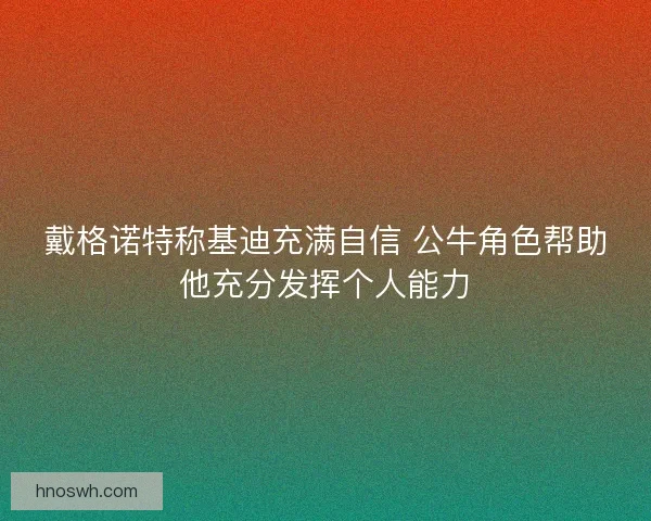 戴格诺特称基迪充满自信 公牛角色帮助他充分发挥个人能力